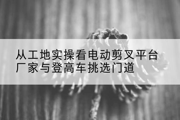 皋兰电动剪叉升降平台厂家-从工地实操看电动剪叉平台厂家与登高车挑选门道