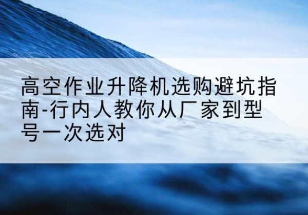 皋兰升降平台厂家-高空作业升降机选购避坑指南-行内人教你从厂家到型号一次选对