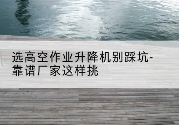 皋兰剪叉式升降机厂家-选高空作业升降机别踩坑-靠谱厂家这样挑