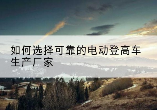 皋兰电动登高车厂家-如何选择可靠的电动登高车生产厂家