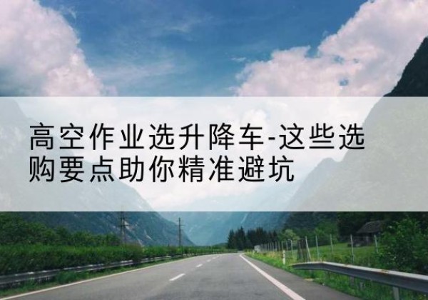 皋兰升降车厂家-高空作业选升降车-这些选购要点助你*避坑