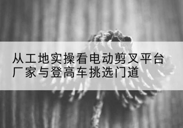 皋兰电动剪叉升降平台厂家-从工地实操看电动剪叉平台厂家与登高车挑选门道